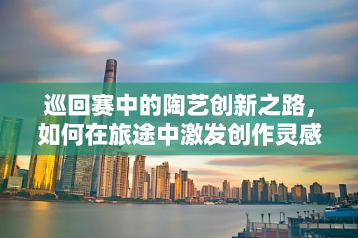 巡回赛中的陶艺创新之路，如何在旅途中激发创作灵感？