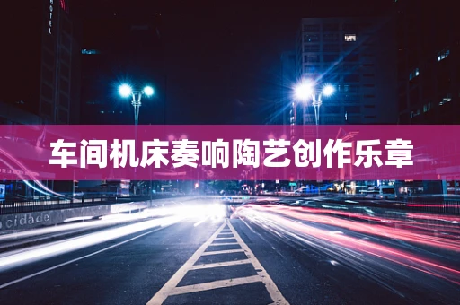车间机床奏响陶艺创作乐章