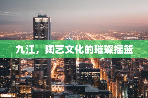 九江，陶艺文化的璀璨摇篮