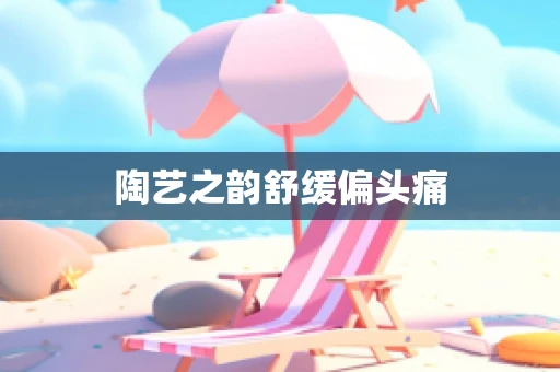 陶艺之韵舒缓偏头痛