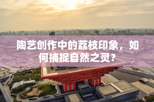 陶艺创作中的荔枝印象，如何捕捉自然之灵？
