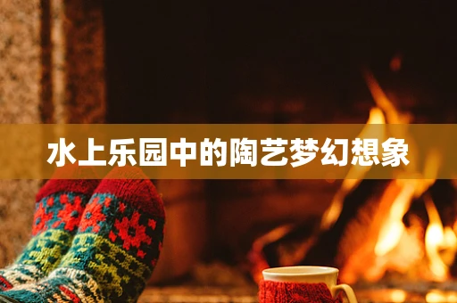 水上乐园中的陶艺梦幻想象