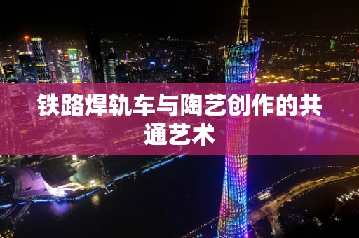 铁路焊轨车与陶艺创作的共通艺术