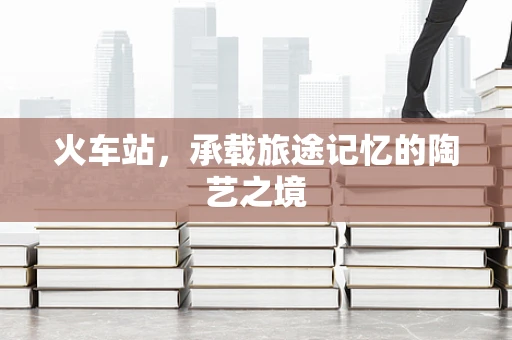 火车站，承载旅途记忆的陶艺之境
