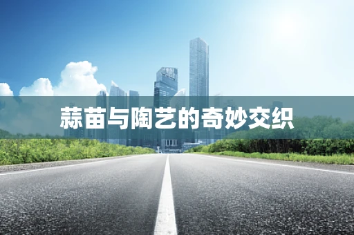 蒜苗与陶艺的奇妙交织