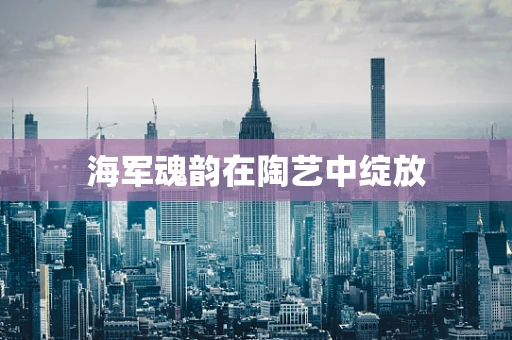 海军魂韵在陶艺中绽放