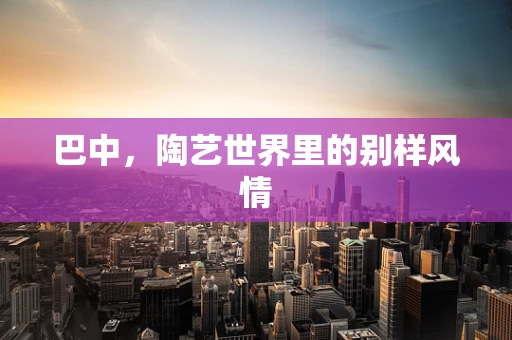 巴中，陶艺世界里的别样风情