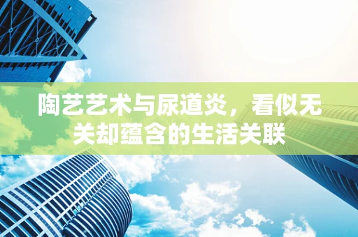 陶艺艺术与尿道炎，看似无关却蕴含的生活关联