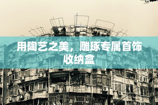 用陶艺之美，雕琢专属首饰收纳盒