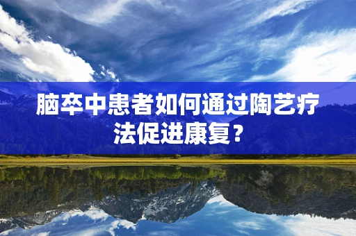 脑卒中患者如何通过陶艺疗法促进康复？