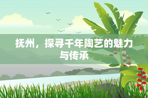 抚州，探寻千年陶艺的魅力与传承