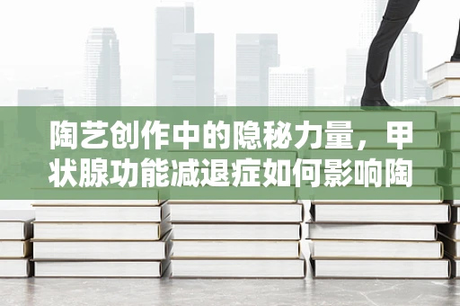 陶艺创作中的隐秘力量，甲状腺功能减退症如何影响陶艺家的创作状态？