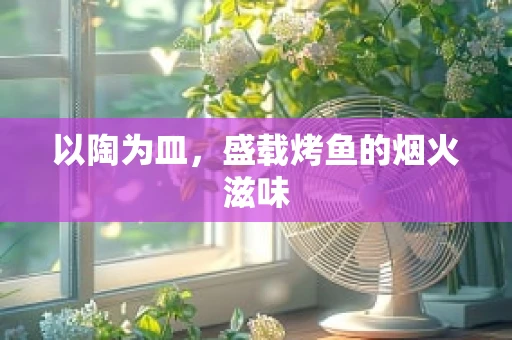 以陶为皿，盛载烤鱼的烟火滋味