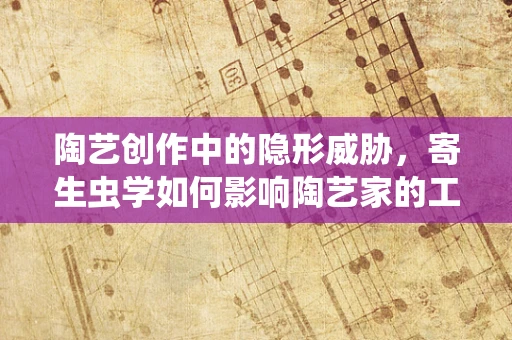 陶艺创作中的隐形威胁，寄生虫学如何影响陶艺家的工作？