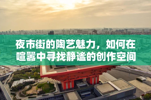 夜市街的陶艺魅力，如何在喧嚣中寻找静谧的创作空间？