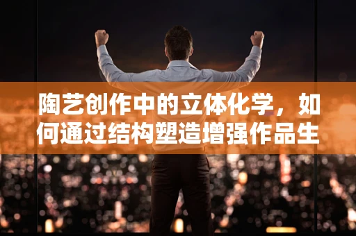 陶艺创作中的立体化学，如何通过结构塑造增强作品生命力？