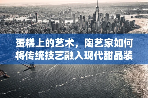 蛋糕上的艺术，陶艺家如何将传统技艺融入现代甜品装饰？