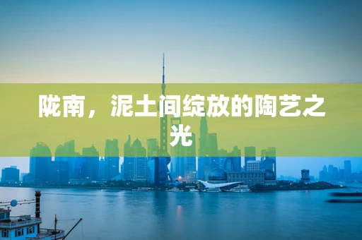 陇南，泥土间绽放的陶艺之光