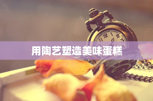 用陶艺塑造美味蛋糕