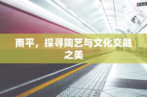 南平，探寻陶艺与文化交融之美