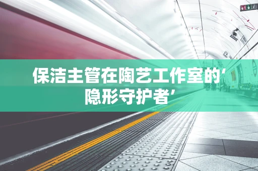 保洁主管在陶艺工作室的‘隐形守护者’