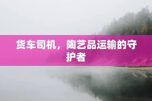 货车司机，陶艺品运输的守护者