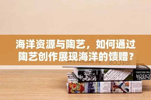 海洋资源与陶艺，如何通过陶艺创作展现海洋的馈赠？