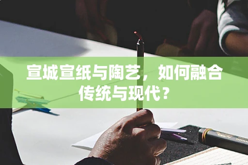 宣城宣纸与陶艺，如何融合传统与现代？