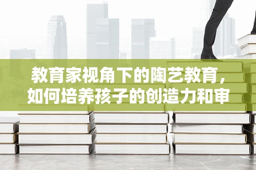 教育家视角下的陶艺教育，如何培养孩子的创造力和审美观？