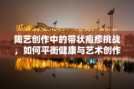 陶艺创作中的带状疱疹挑战，如何平衡健康与艺术创作？