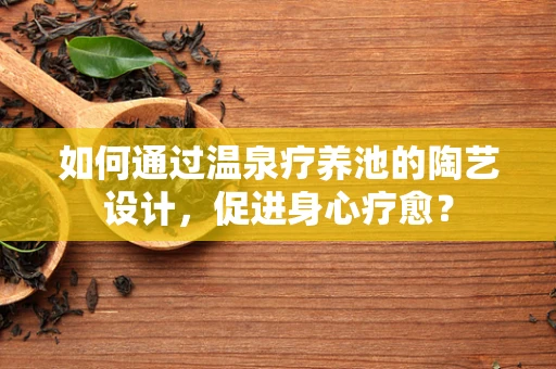 如何通过温泉疗养池的陶艺设计，促进身心疗愈？