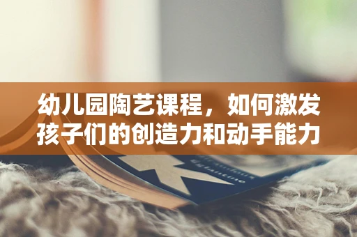 幼儿园陶艺课程，如何激发孩子们的创造力和动手能力？