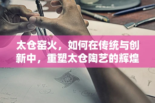太仓窑火，如何在传统与创新中，重塑太仓陶艺的辉煌？